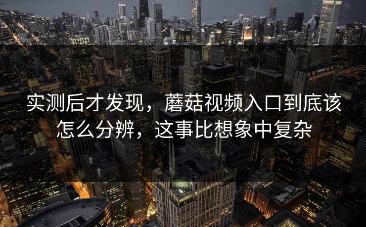实测后才发现，蘑菇视频入口到底该怎么分辨，这事比想象中复杂