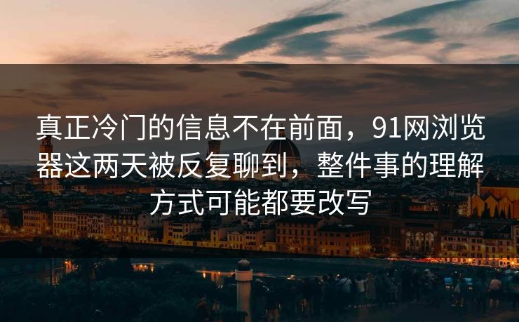 真正冷门的信息不在前面，91网浏览器这两天被反复聊到，整件事的理解方式可能都要改写