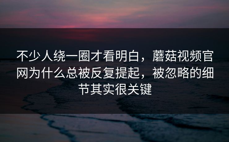 不少人绕一圈才看明白，蘑菇视频官网为什么总被反复提起，被忽略的细节其实很关键