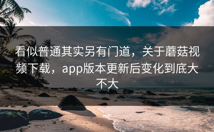 看似普通其实另有门道，关于蘑菇视频下载，app版本更新后变化到底大不大