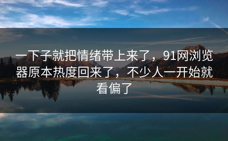 一下子就把情绪带上来了，91网浏览器原本热度回来了，不少人一开始就看偏了