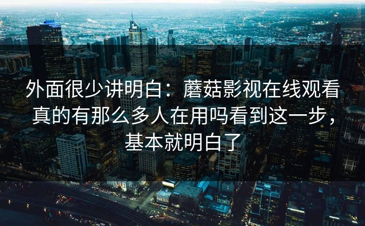 外面很少讲明白：蘑菇影视在线观看真的有那么多人在用吗看到这一步，基本就明白了