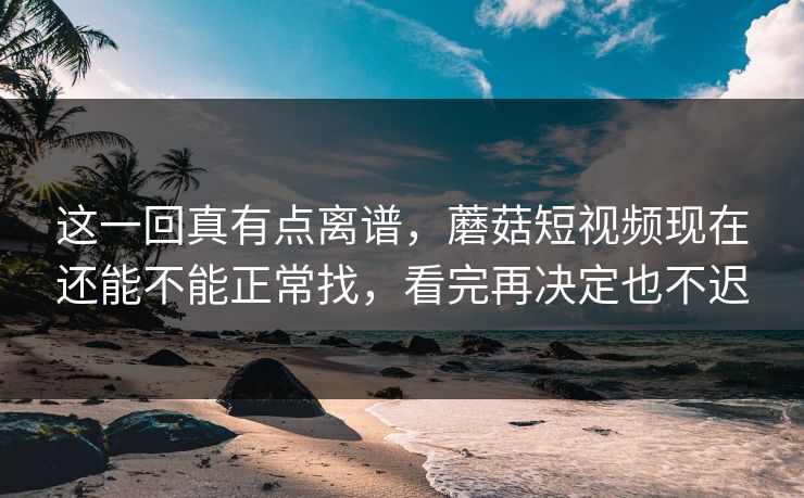 这一回真有点离谱，蘑菇短视频现在还能不能正常找，看完再决定也不迟
