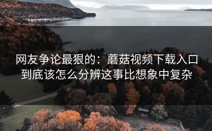 网友争论最狠的：蘑菇视频下载入口到底该怎么分辨这事比想象中复杂