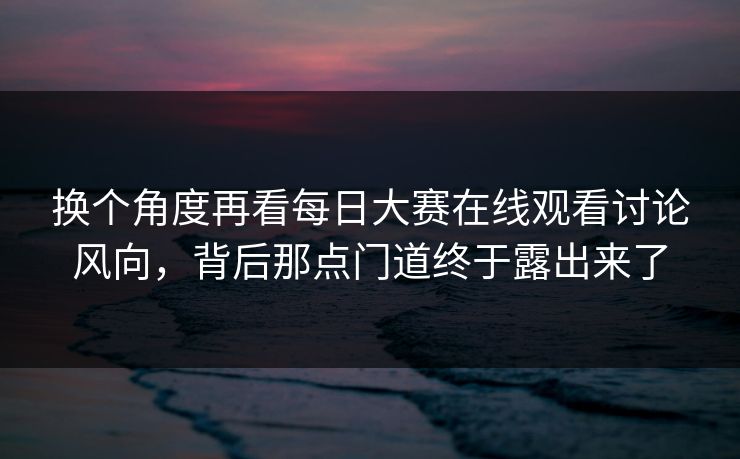 换个角度再看每日大赛在线观看讨论风向，背后那点门道终于露出来了