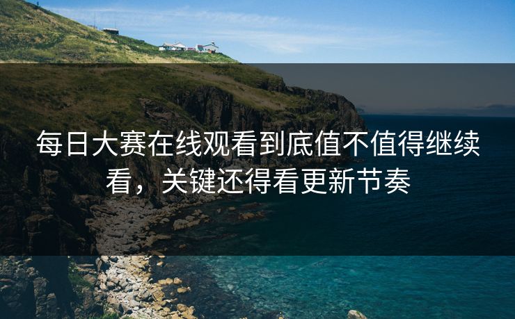 每日大赛在线观看到底值不值得继续看，关键还得看更新节奏