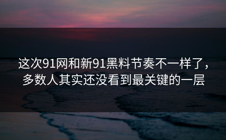 这次91网和新91黑料节奏不一样了，多数人其实还没看到最关键的一层