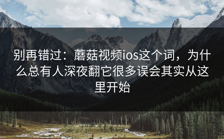别再错过：蘑菇视频ios这个词，为什么总有人深夜翻它很多误会其实从这里开始