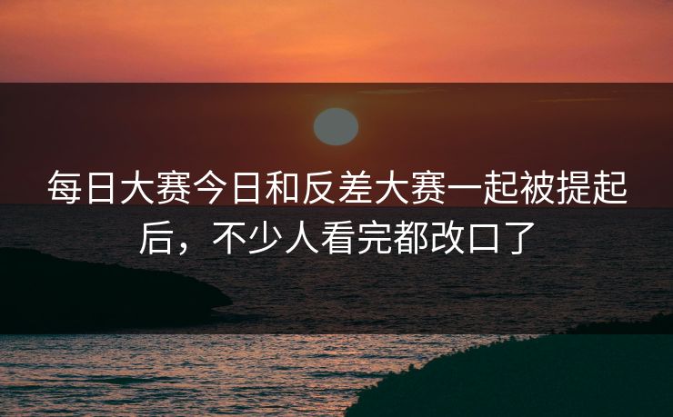 每日大赛今日和反差大赛一起被提起后，不少人看完都改口了