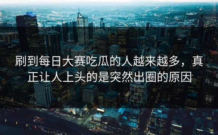 刷到每日大赛吃瓜的人越来越多，真正让人上头的是突然出圈的原因