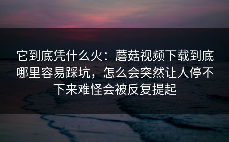 它到底凭什么火：蘑菇视频下载到底哪里容易踩坑，怎么会突然让人停不下来难怪会被反复提起