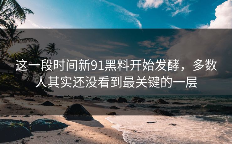 这一段时间新91黑料开始发酵，多数人其实还没看到最关键的一层
