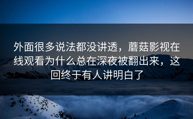外面很多说法都没讲透，蘑菇影视在线观看为什么总在深夜被翻出来，这回终于有人讲明白了