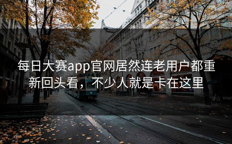 每日大赛app官网居然连老用户都重新回头看，不少人就是卡在这里