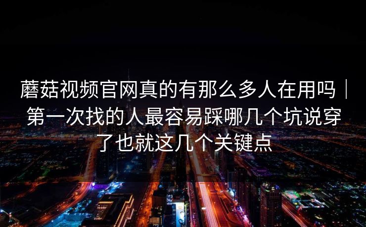 蘑菇视频官网真的有那么多人在用吗｜第一次找的人最容易踩哪几个坑说穿了也就这几个关键点