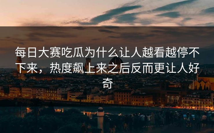 每日大赛吃瓜为什么让人越看越停不下来，热度飙上来之后反而更让人好奇