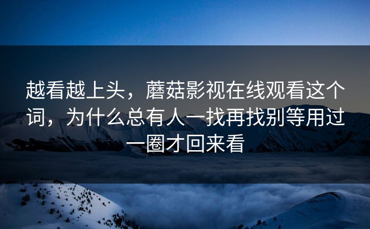 越看越上头，蘑菇影视在线观看这个词，为什么总有人一找再找别等用过一圈才回来看
