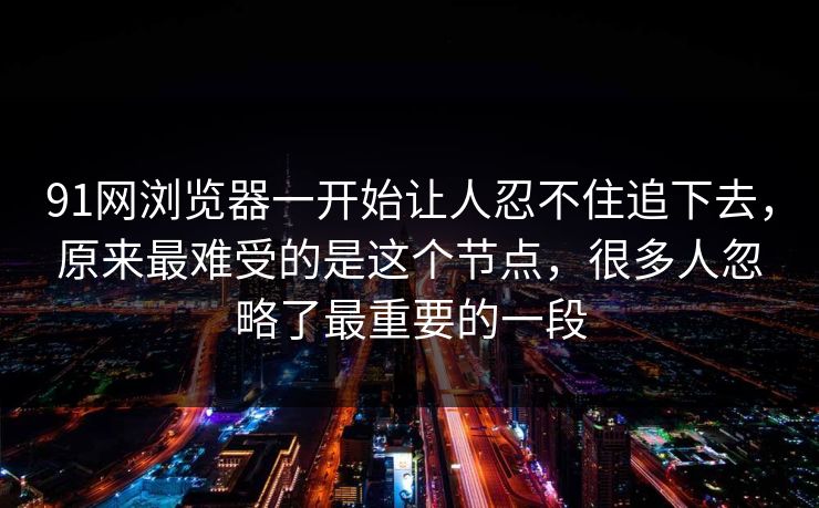 91网浏览器一开始让人忍不住追下去，原来最难受的是这个节点，很多人忽略了最重要的一段