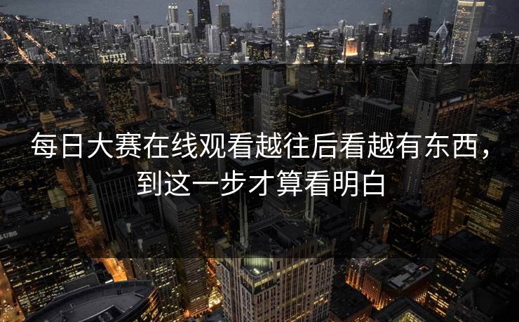 每日大赛在线观看越往后看越有东西，到这一步才算看明白