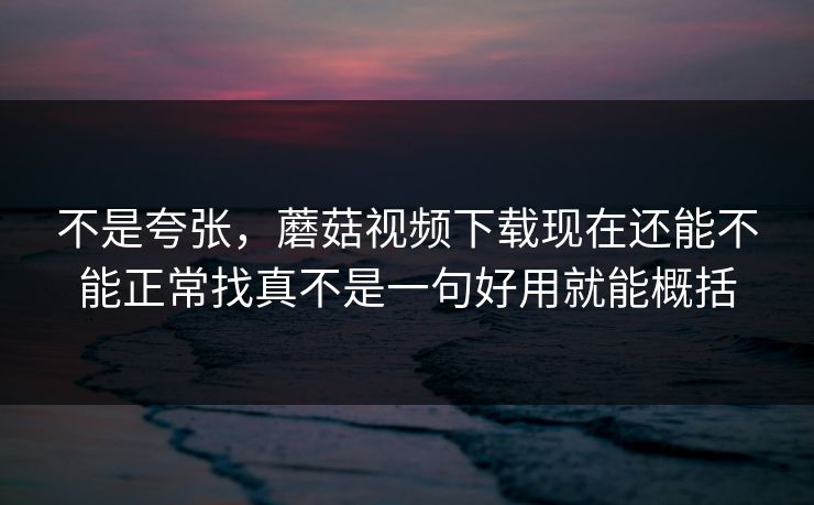 不是夸张，蘑菇视频下载现在还能不能正常找真不是一句好用就能概括