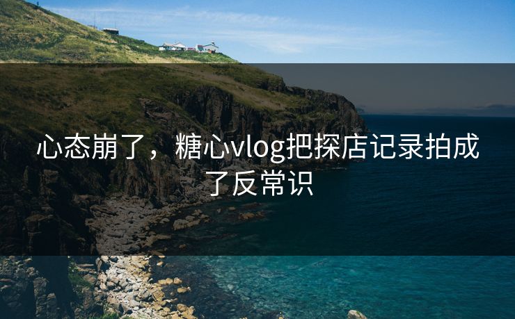 心态崩了,糖心vlog把探店记录拍成了反常识 心态崩了,糖心vlog把探店记录拍成了反常识