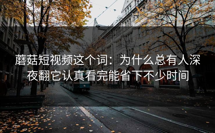 蘑菇短视频这个词：为什么总有人深夜翻它认真看完能省下不少时间