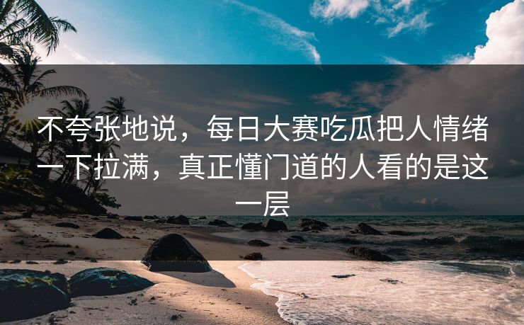 不夸张地说,每日大赛吃瓜把人情绪一下拉满,真正懂门道的人看的是这一层 不夸张地说,每日大赛吃瓜把人情绪一下拉满,真正懂门道的人看的是这一层