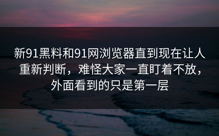 新91黑料和91网浏览器直到现在让人重新判断，难怪大家一直盯着不放，外面看到的只是第一层