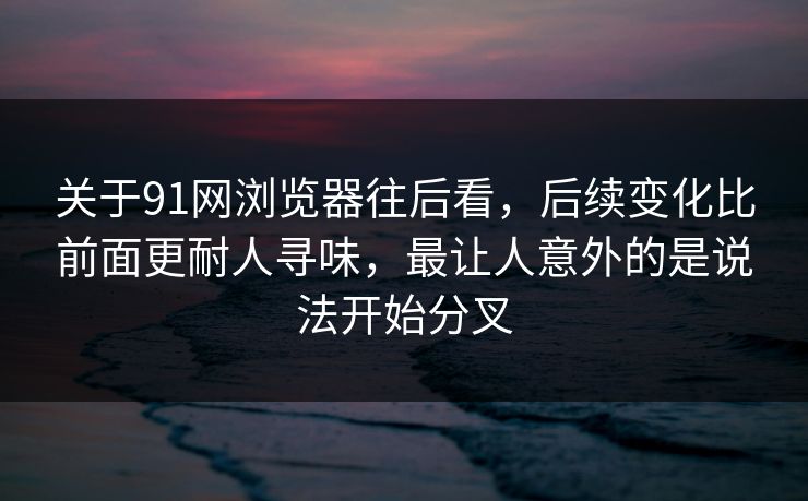 关于91网浏览器往后看，后续变化比前面更耐人寻味，最让人意外的是说法开始分叉