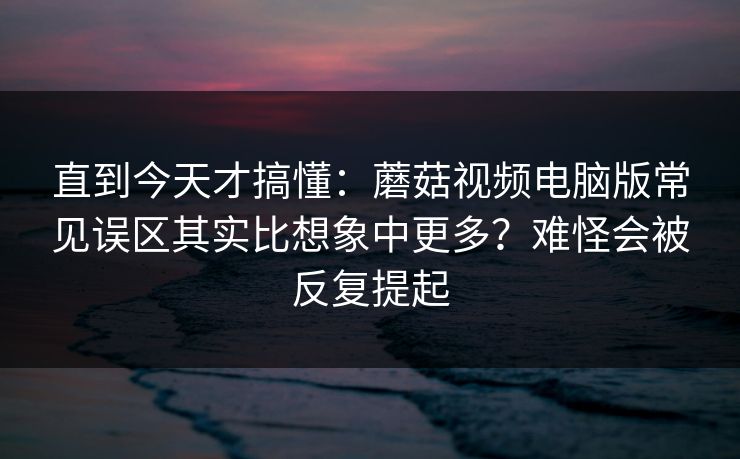 直到今天才搞懂：蘑菇视频电脑版常见误区其实比想象中更多？难怪会被反复提起