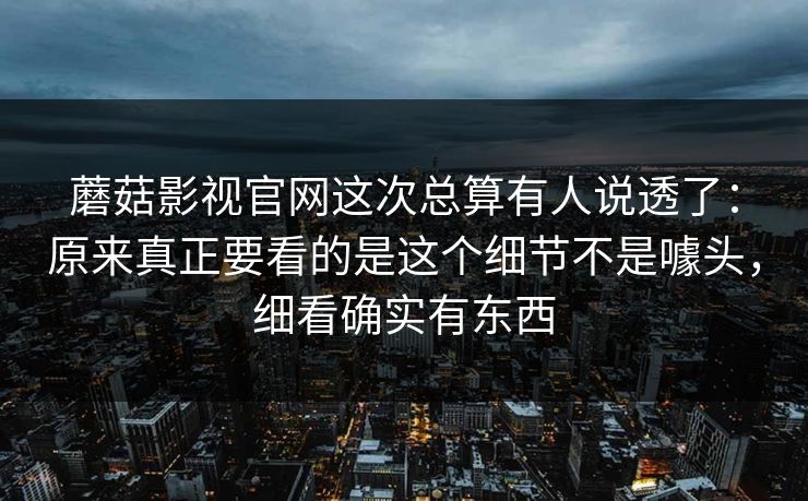 蘑菇影视官网这次总算有人说透了：原来真正要看的是这个细节不是噱头，细看确实有东西