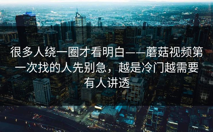 很多人绕一圈才看明白——蘑菇视频第一次找的人先别急，越是冷门越需要有人讲透
