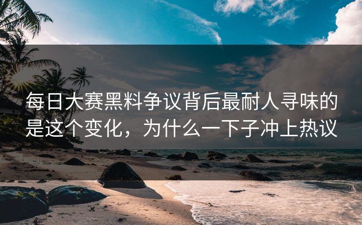每日大赛黑料争议背后最耐人寻味的是这个变化，为什么一下子冲上热议