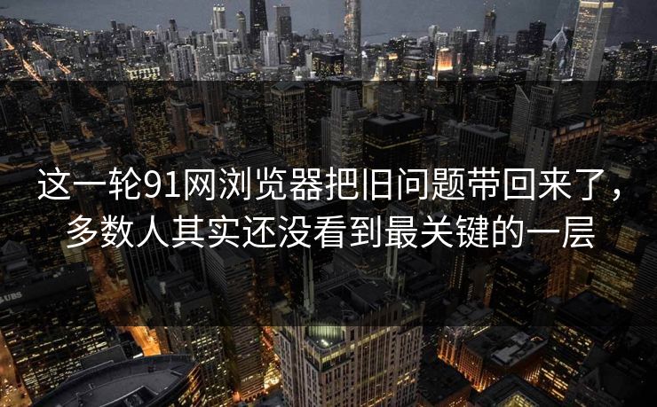这一轮91网浏览器把旧问题带回来了，多数人其实还没看到最关键的一层