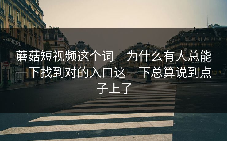 蘑菇短视频这个词｜为什么有人总能一下找到对的入口这一下总算说到点子上了