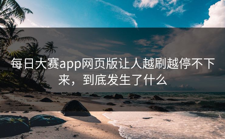 每日大赛app网页版让人越刷越停不下来，到底发生了什么