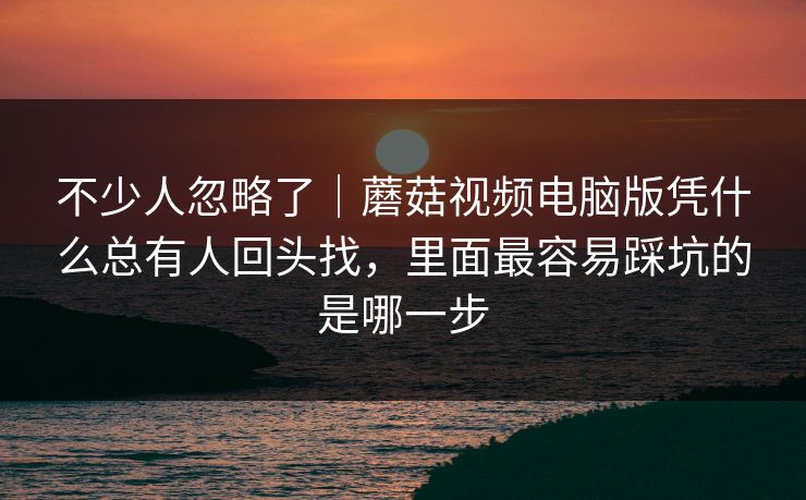 不少人忽略了｜蘑菇视频电脑版凭什么总有人回头找，里面最容易踩坑的是哪一步