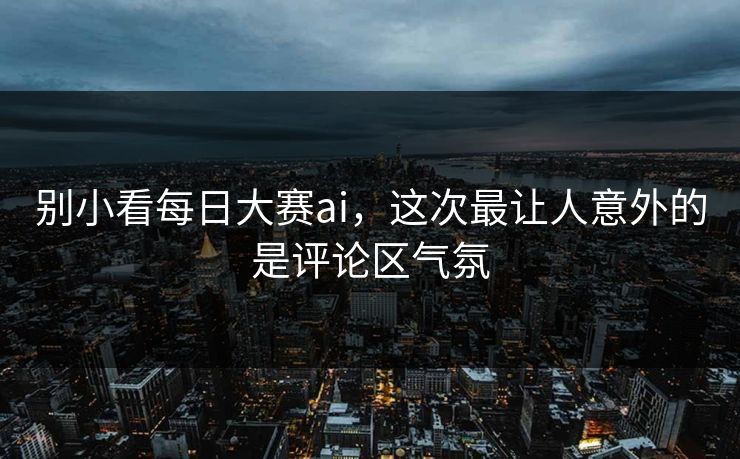 别小看每日大赛ai，这次最让人意外的是评论区气氛