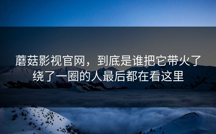 蘑菇影视官网，到底是谁把它带火了绕了一圈的人最后都在看这里