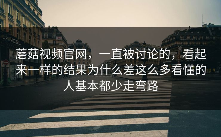 蘑菇视频官网，一直被讨论的，看起来一样的结果为什么差这么多看懂的人基本都少走弯路