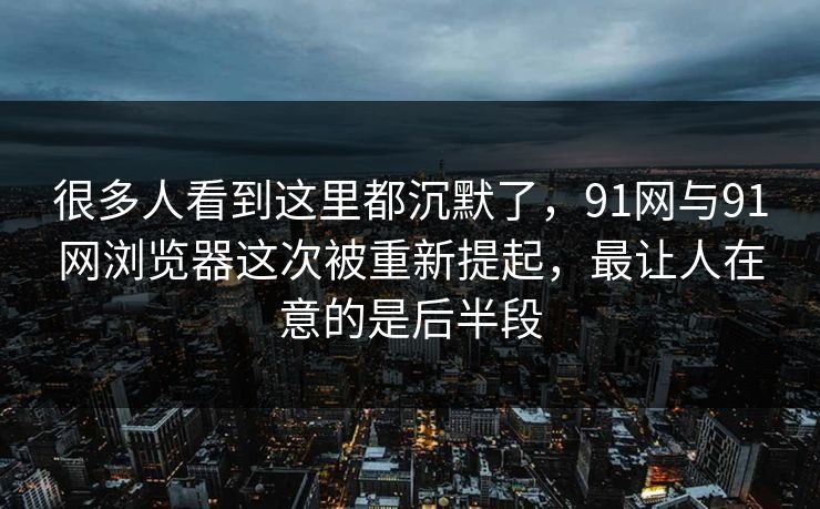 很多人看到这里都沉默了，91网与91网浏览器这次被重新提起，最让人在意的是后半段