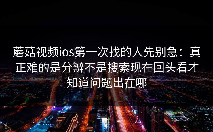 蘑菇视频ios第一次找的人先别急：真正难的是分辨不是搜索现在回头看才知道问题出在哪