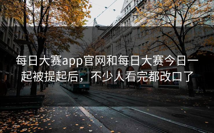 每日大赛app官网和每日大赛今日一起被提起后，不少人看完都改口了