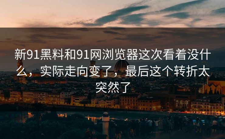 新91黑料和91网浏览器这次看着没什么，实际走向变了，最后这个转折太突然了