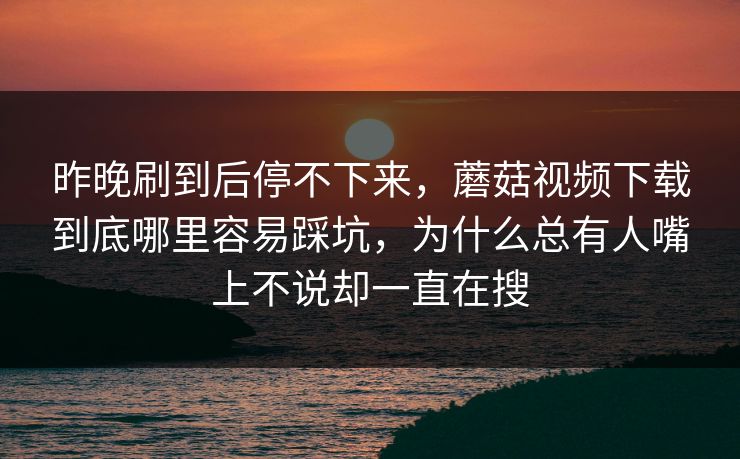 昨晚刷到后停不下来，蘑菇视频下载到底哪里容易踩坑，为什么总有人嘴上不说却一直在搜